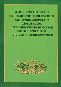 Краткий артиллерийский военно-исторический лексикон, или Терминологический словарь всего, преимущественно до русской полевой артиллерии начала XIX столетия касаемого Серия: Труды Государственного Исторического музея инфо 7452d.